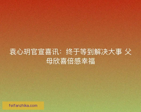 袁心玥官宣喜讯：终于等到解决大事 父母欣喜倍感幸福