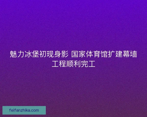 魅力冰堡初现身影 国家体育馆扩建幕墙工程顺利完工
